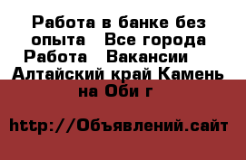 Работа в банке без опыта - Все города Работа » Вакансии   . Алтайский край,Камень-на-Оби г.